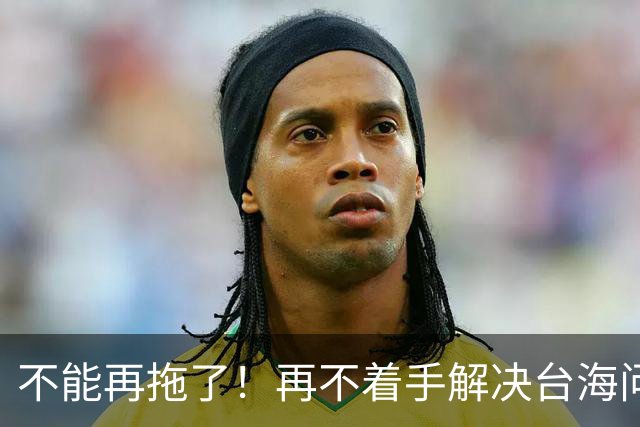 不能再拖了！再不着手解决台海问题，全世界真的会看我们的笑话了