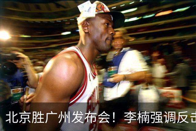 北京胜广州发布会！李楠强调反击重要性，赵睿低血糖，谈阵容搭配