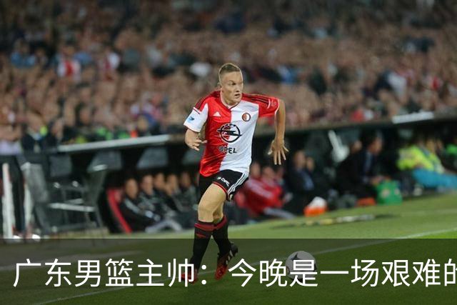 广东男篮主帅：今晚是一场艰难的挑战 上海是联赛最出色的队伍之一