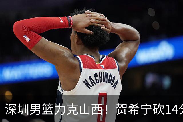 深圳男篮力克山西！贺希宁砍14分12篮板