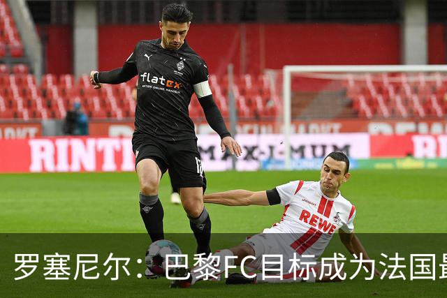 罗塞尼尔：巴黎FC目标成为法国最大俱乐部之一，单靠砸钱不行