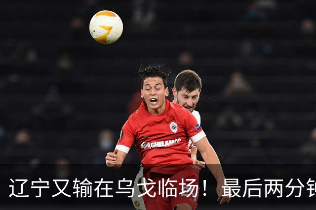 辽宁又输在乌戈临场！最后两分钟想起包夹威尔斯，一大四小纯自杀