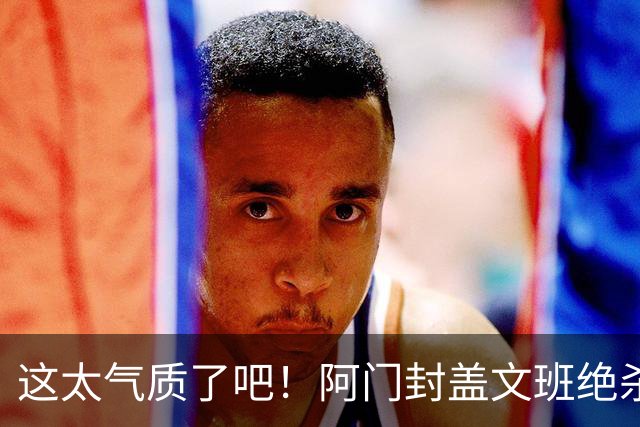 这太气质了吧！阿门封盖文班绝杀 杜兰特抱着阿门庆祝&表情无敌