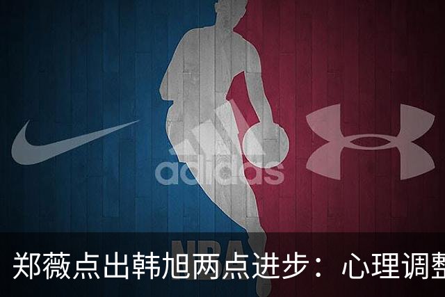 郑薇点出韩旭两点进步：心理调整能力和领导力