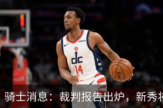 骑士消息：裁判报告出炉，新秀将获重用，战奇才出场更新