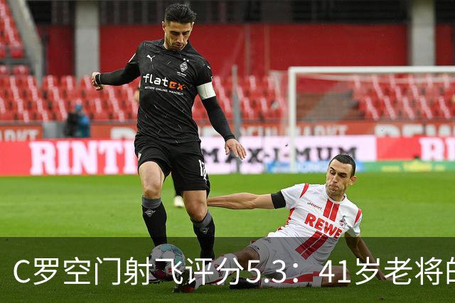 C罗空门射飞评分5.3：41岁老将的尴尬与千球大关